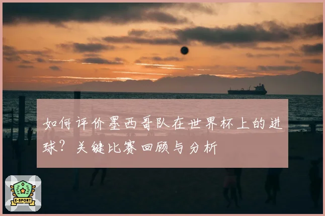 如何评价墨西哥队在世界杯上的进球？关键比赛回顾与分析
