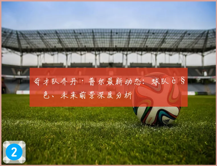 奇才队乔丹·普尔最新动态:球队角色、未来前景深度分析