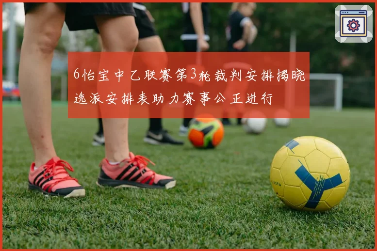 6怡宝中乙联赛第3轮裁判安排揭晓选派安排表助力赛事公正进行