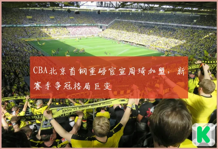 CBA北京首钢重磅官宣周琦加盟，新赛季争冠格局巨变