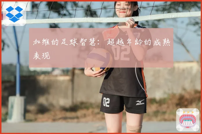 加维的足球智慧：超越年龄的成熟表现