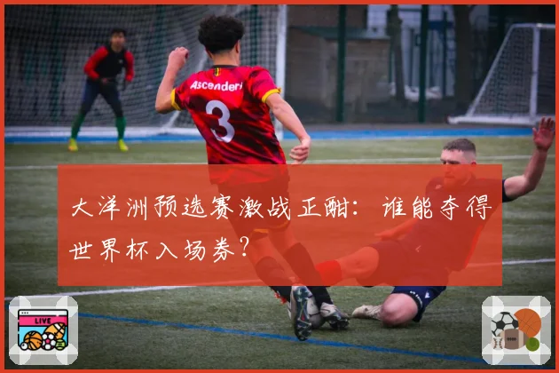 大洋洲预选赛激战正酣：谁能夺得世界杯入场券？