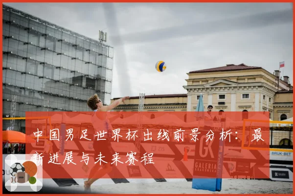 中国男足世界杯出线前景分析：最新进展与未来赛程