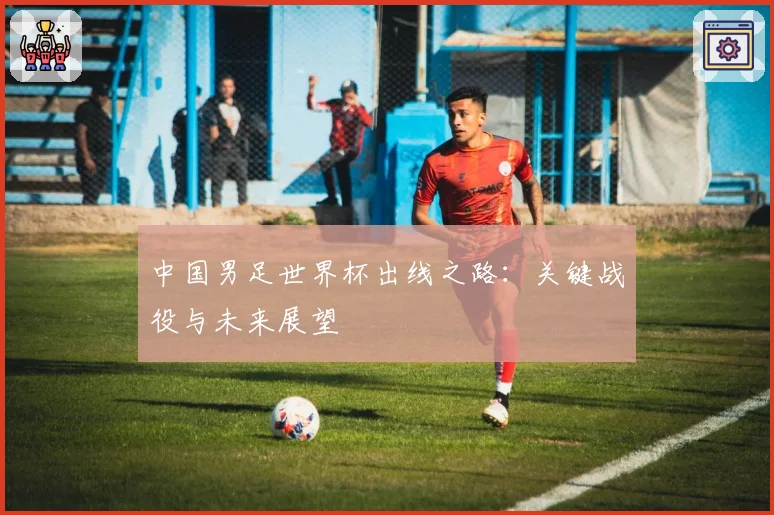 中国男足世界杯出线之路：关键战役与未来展望