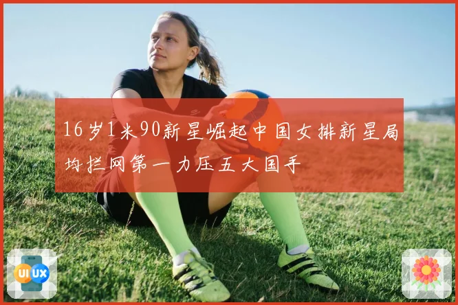 16岁1米90新星崛起中国女排新星局均拦网第一力压五大国手