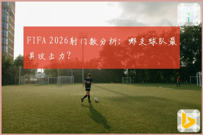 FIFA 2026射门数分析：哪支球队最具攻击力？