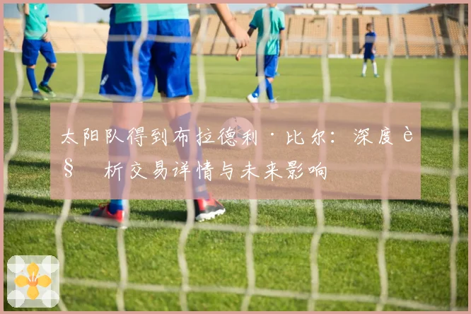太阳队得到布拉德利·比尔：深度解析交易详情与未来影响
