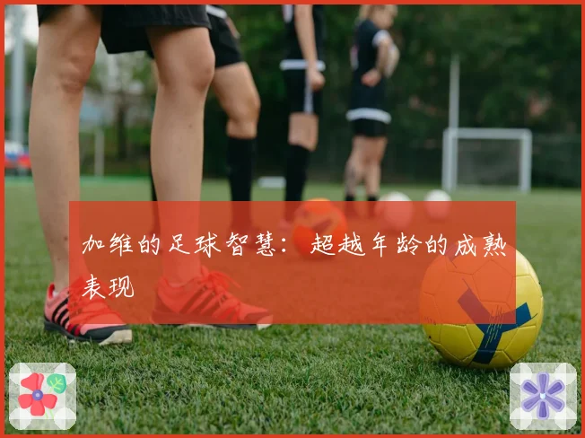 加维的足球智慧:超越年龄的成熟表现